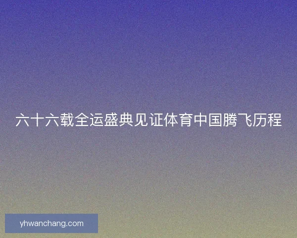 六十六载全运盛典见证体育中国腾飞历程