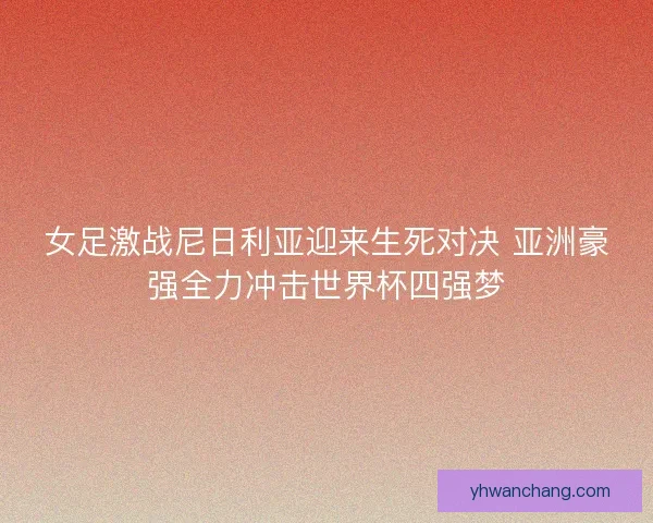 女足激战尼日利亚迎来生死对决 亚洲豪强全力冲击世界杯四强梦
