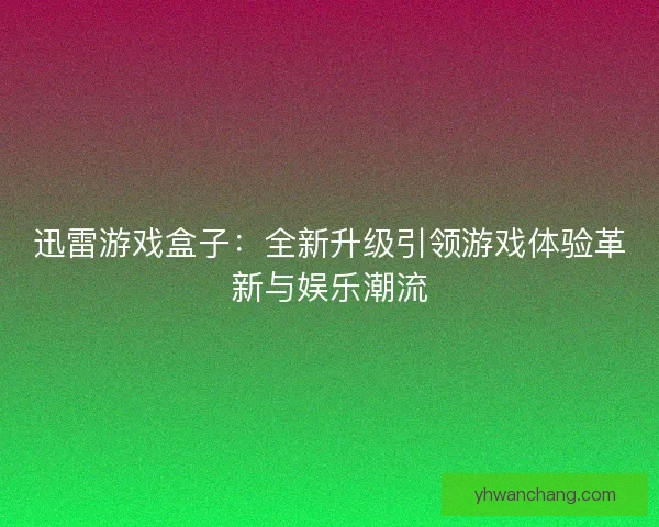 迅雷游戏盒子：全新升级引领游戏体验革新与娱乐潮流