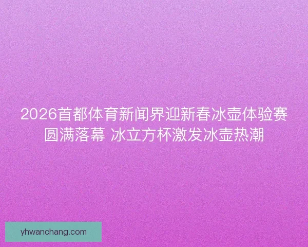 2026首都体育新闻界迎新春冰壶体验赛圆满落幕 冰立方杯激发冰壶热潮