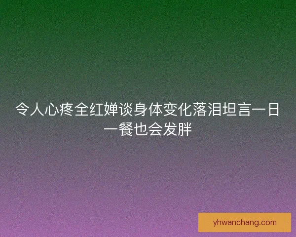 令人心疼全红婵谈身体变化落泪坦言一日一餐也会发胖