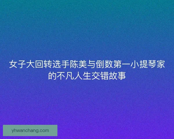女子大回转选手陈美与倒数第一小提琴家的不凡人生交错故事