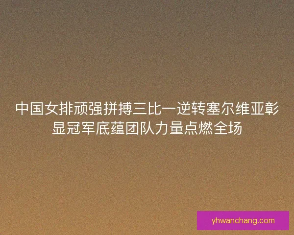 中国女排顽强拼搏三比一逆转塞尔维亚彰显冠军底蕴团队力量点燃全场